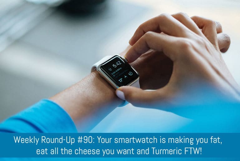 Weekly Round-Up #90: Your smartwatch is making you fat, eat all the cheese you want and Turmeric FTW!